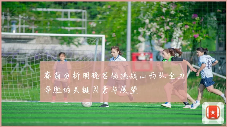 赛前分析明晚客场挑战山西队全力争胜的关键因素与展望