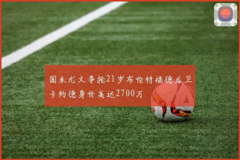国米尤文争抢21岁布伦特福德后卫卡约德身价高达2700万