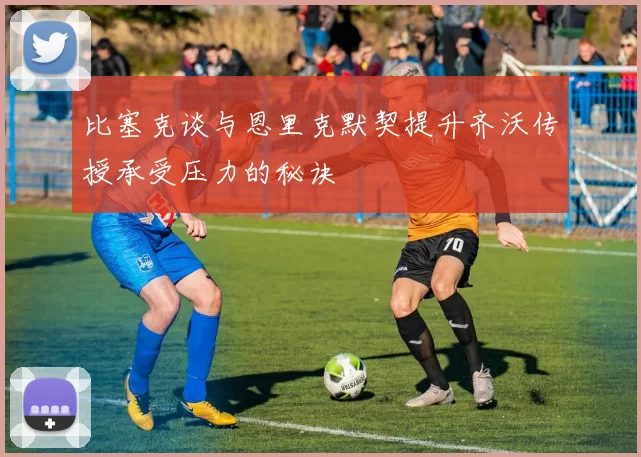 比塞克谈与恩里克默契提升齐沃传授承受压力的秘诀