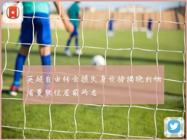 英超自由转会损失身价榜揭晓利物浦曼联位居前两名