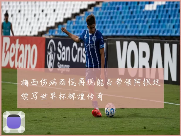 梅西伤病恐慌再现能否带领阿根廷续写世界杯辉煌传奇