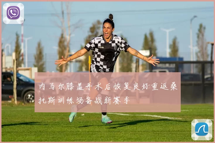 内马尔膝盖手术后恢复良好重返桑托斯训练场备战新赛季