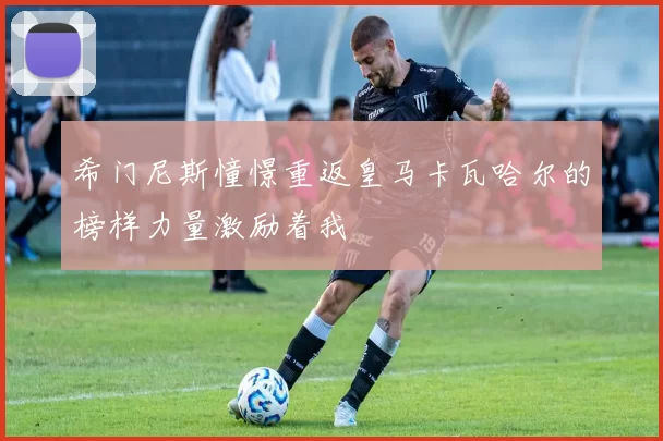 希门尼斯憧憬重返皇马卡瓦哈尔的榜样力量激励着我
