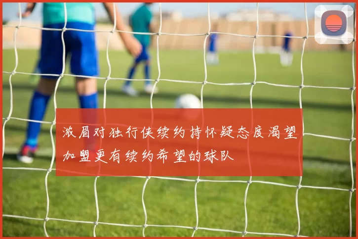 浓眉对独行侠续约持怀疑态度渴望加盟更有续约希望的球队