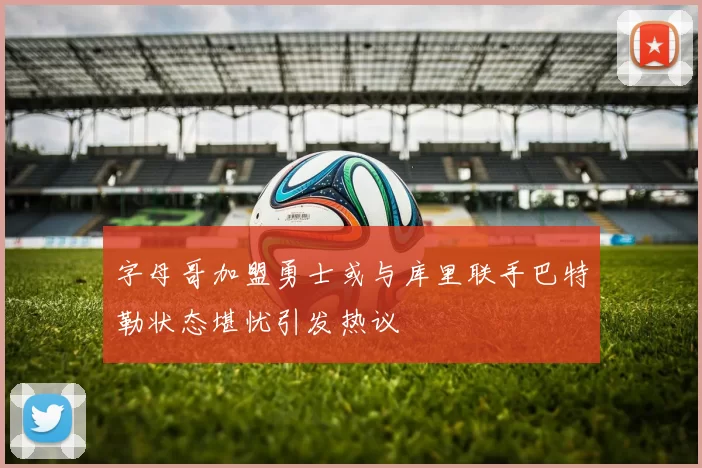 字母哥加盟勇士或与库里联手巴特勒状态堪忧引发热议